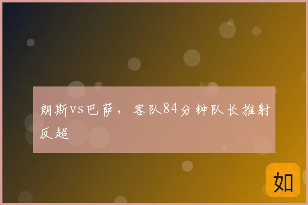 朗斯vs巴萨,客队84分钟队长推射反超