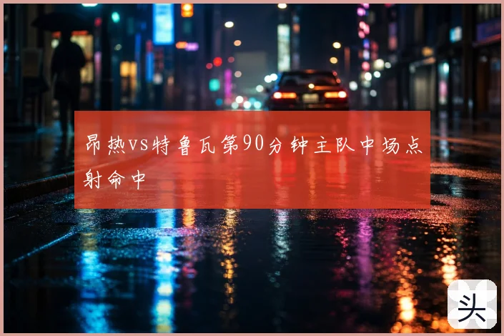 昂热vs特鲁瓦第90分钟主队中场点射命中